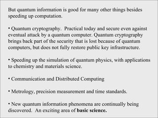 But quantum information is good for many other things besides speeding up computation. Quantum cryptography.  Practical today and secure even against eventual attack by a quantum computer. Quantum cryptography brings back part of the security that is lost because of quantum computers, but does not fully restore public key infrastructure. Speeding up the simulation of quantum physics, with applications to chemistry and materials science.  Communication and Distributed Computing Metrology, precision measurement and time standards.  New quantum information phenomena are continually being discovered.  An exciting area of  basic science. 