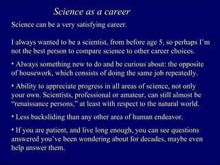 Science as a career Science can be a very satisfying career. I always wanted to be a scientist, from before age 5, so perhaps I’m not the best person to compare science to other career choices.  Always something new to do and be curious about: the opposite of housework, which consists of doing the same job repeatedly.  Ability to appreciate progress in all areas of science, not only your own. Scientists, professional or amateur, can still almost be “renaissance persons,” at least with respect to the natural world. Less backsliding than any other area of human endeavor.  If you are patient, and live long enough, you can see questions answered you’ve been wondering about for decades, maybe even help answer them.  