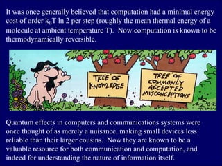 It was once generally believed that computation had a minimal energy cost of order k B T ln 2 per step (roughly the mean thermal energy of a molecule at ambient temperature T).  Now computation is known to be thermodynamically reversible.  Quantum effects in computers and communications systems were once thought of as merely a nuisance, making small devices less reliable than their larger cousins.  Now they are known to be a valuable resource for both communication and computation, and indeed for understanding the nature of information itself.  