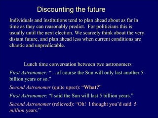 Discounting the future Individuals and institutions tend to plan ahead about as far in time as they can reasonably predict.  For politicians this is usually until the next election. We scarcely think about the very distant future, and plan ahead less when current conditions are chaotic and unpredictable.  Lunch time conversation between two astronomers First Astronomer:  “…of course the Sun will only last another 5 billion years or so.” Second Astronomer  (quite upset):   “ What? ” First Astronomer : “I said the Sun will last 5 billion years.” Second Astronomer  (relieved): “Oh!  I thought you’d said  5  million  years .”  