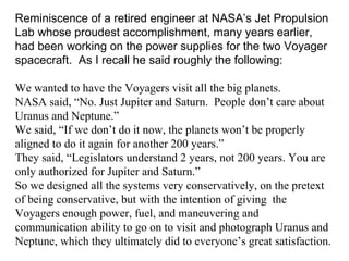 Reminiscence of a retired engineer at NASA’s Jet Propulsion Lab whose proudest accomplishment, many years earlier, had been working on the power supplies for the two Voyager spacecraft.  As I recall he said roughly the following: We wanted to have the Voyagers visit all the big planets.  NASA said, “No. Just Jupiter and Saturn.  People don’t care about Uranus and Neptune.”  We said, “If we don’t do it now, the planets won’t be properly aligned to do it again for another 200 years.”  They said, “Legislators understand 2 years, not 200 years. You are only authorized for Jupiter and Saturn.”  So we designed all the systems very conservatively, on the pretext of being conservative, but with the intention of giving  the Voyagers enough power, fuel, and maneuvering and communication ability to go on to visit and photograph Uranus and Neptune, which they ultimately did to everyone’s great satisfaction. 