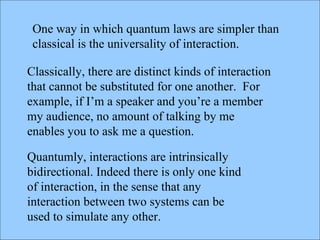Classically, there are distinct kinds of interaction that cannot be substituted for one another.  For example, if I’m a speaker and you’re a member my audience, no amount of talking by me enables you to ask me a question. Quantumly, interactions are intrinsically bidirectional. Indeed there is only one kind of interaction, in the sense that any interaction between two systems can be used to simulate any other. One way in which quantum laws are simpler than classical is the universality of interaction.  