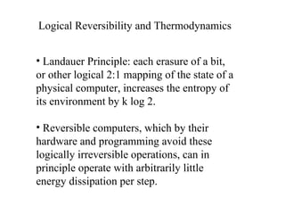Logical Reversibility and Thermodynamics Landauer Principle: each erasure of a bit, or other logical 2:1 mapping of the state of a physical computer, increases the entropy of its environment by k log 2. Reversible computers, which by their hardware and programming avoid these logically irreversible operations, can in principle operate with arbitrarily little energy dissipation per step.  