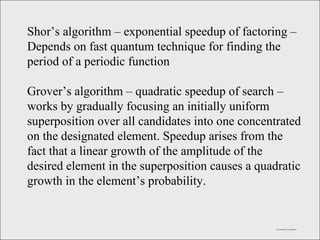 Fast Quantum Computation Shor’s algorithm – exponential speedup of factoring – Depends on fast quantum technique for finding the period of a periodic function  Grover’s algorithm – quadratic speedup of search – works by gradually focusing an initially uniform superposition over all candidates into one concentrated on the designated element. Speedup arises from the fact that a linear growth of the amplitude of the desired element in the superposition causes a quadratic growth in the element’s probability. 