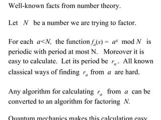 Well-known facts from number theory.  Let  N  be a number we are trying to factor. For each  a<N,   the function  f a ( x )  =   a x   mod  N  is periodic with period at most N.  Moreover it is easy to calculate.  Let its period be  r a  .  All known classical ways of finding  r a  from  a  are hard.  Any algorithm for calculating  r a  from   a  can be converted to an algorithm for factoring  N. Quantum mechanics makes this calculation easy.  