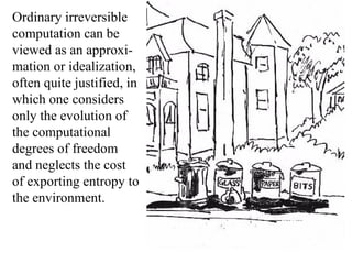 Ordinary irreversible computation can be viewed as an approxi-mation or idealization,  often quite justified, in which one considers only the evolution of the computational degrees of freedom and neglects the cost of exporting entropy to the environment.  
