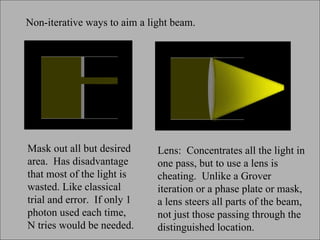 Mask out all but desired area.  Has disadvantage that most of the light is wasted. Like classical trial and error.  If only 1 photon used each time, N tries would be needed. Non-iterative ways to aim a light beam.  Lens:  Concentrates all the light in one pass, but to use a lens is cheating.  Unlike a Grover iteration or a phase plate or mask, a lens steers all parts of the beam, not just those passing through the distinguished location.  