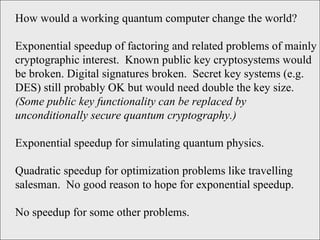 How would a working quantum computer change the world?  Exponential speedup of factoring and related problems of mainly cryptographic interest.  Known public key cryptosystems would be broken. Digital signatures broken.  Secret key systems (e.g. DES) still probably OK but would need double the key size.  (Some public key functionality can be replaced by unconditionally secure quantum cryptography.) Exponential speedup for simulating quantum physics. Quadratic speedup for optimization problems like travelling salesman.  No good reason to hope for exponential speedup. No speedup for some other problems.  