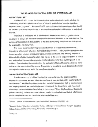 WAR AS A WHOLE:OPERATIONAL SHOCK AND OPERATIONAL ART
OPERATIONAL ART
The new JP 5-00.1 notes that 'theater-level campaign planning is mostly art', that it is
'inextricably linked with operational art' and is 'primarily an intellectual exercise based on
experience and judgment.'1
Although JP 5-00 goes on to describe the processes that should
be followed to facilitate the production of a coherent campaign plan nothing more is said about
the "art".
The nature of operational art, its elements and how experience and judgment can be
developed to apply it are important questions that remain un-answered in the new doctrine. The
purpose of this essay is to discuss some of the ideas surrounding operational art in order- as
far as possible - to clarify them.
This essay is premised on the proposition that there is no operational level of war.
Operational art is merely a function that needs to be performed. This function is concerned with
the conversation between strategy and tactics, or ends and means. The difficulty inherent in
killing all of the fielded forces of a nation-state has led to the need to sequence battles in such a
way as to defeat the enemy by convincing him he is beaten rather than by killing each of his
soldiers. Operational art therefore involves the application of tactical forces to achieve a moral
outcome - the submission of the enemy. The concept of operational shock describes the moral
disintegration being sought and is the core of operational art.
SOURCES OF OPERATIONAL ART
The German school of military theorists that emerged around the beginning of the
eighteenth century saw war as a "giant demonic force, a huge spiritual entity, surcharged with
brutal energy."2
Working from this premise, they came to the realization that, to be understood
and properly directed, war needed to be seen in the round. As Scharnhorst said; "one must
habitually consider the whole of war before its components."3
From this foundation, Clausewitz
posited the theory that war was made coherent only by its political aim and that all effort in war
should therefore be directed towards the attainment ofthat aim.
1
JP 5-00.1 Doctrine for Joint Operations, (Joint Chiefs of Staff, Washington DC), 2002, p.ii-1
2
Rosinski, Herbert 'Scharnhorst to Schlieffen: The Rise and Declijne of German Military Thought" Naval War
College Review., (US Naval War College, Newport RI), Summer 1976, p.85
3
ibid. p. 103
 