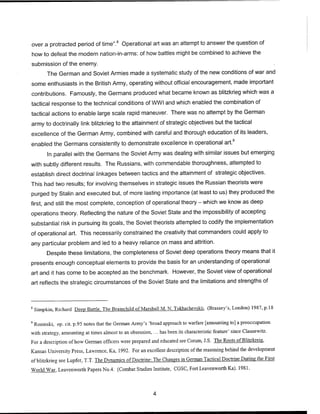over a protracted period of time".8
Operational art was an attempt to answer the question of
how to defeat the modern nation-in-arms: of how battles might be combined to achieve the
submission of the enemy.
The German and Soviet Armies made a systematic study of the new conditions of war and
some enthusiasts in the British Army, operating without official encouragement, made important
contributions. Famously, the Germans produced what became known as blitzkrieg which was a
tactical response to the technical conditions of WWI and which enabled the combination of
tactical actions to enable large scale rapid maneuver. There was no attempt by the German
army to doctrinally link blitzkrieg to the attainment of strategic objectives but the tactical
excellence of the German Army, combined with careful and thorough education of its leaders,
enabled the Germans consistently to demonstrate excellence in operational art.9
In parallel with the Germans the Soviet Army was dealing with similar issues but emerging
with subtly different results. The Russians, with commendable thoroughness, attempted to
establish direct doctrinal linkages between tactics and the attainment of strategic objectives.
This had two results; for involving themselves in strategic issues the Russian theorists were
purged by Stalin and executed but, of more lasting importance (at least to us) they produced the
first, and still the most complete, conception of operational theory - which we know as deep
operations theory. Reflecting the nature of the Soviet State and the impossibility of accepting
substantial risk in pursuing its goals, the Soviet theorists attempted to codify the implementation
of operational art. This necessarily constrained the creativity that commanders could apply to
any particular problem and led to a heavy reliance on mass and attrition.
Despite these limitations, the completeness of Soviet deep operations theory means that it
presents enough conceptual elements to provide the basis for an understanding of operational
art and it has come to be accepted as the benchmark. However, the Soviet view of operational
art reflects the strategic circumstances of the Soviet State and the limitations and strengths of
8
Simpkin, Richard Deep Battle. The Brainchild of Marshall M. N. Tukhachevskii, (Brassey's, London) 1987, p.18
9
Rosinski, op. cit. p.95 notes that the German Army's 'broad approach to warfare [amounting to] a preoccupation
with strategy, amounting at times almost to an obsession, ... has been its characteristic feature' since Clausewitz.
For a description ofhow German officers were prepared and educated see Corum, J.S. The Roots ofBlitzkreig,
Kansas University Press, Lawrence, Ka, 1992. For an excellent description of the reasoning behind the development
ofblitzkrieg see Lupfer, T.T. The Dynamics of Doctrine: The Changes in German Tactical Doctrine During the First
World War, Leavenworth Papers No.4. (Combat Studies Institute, CGSC, Fort Leavenworth Ka). 1981.
 