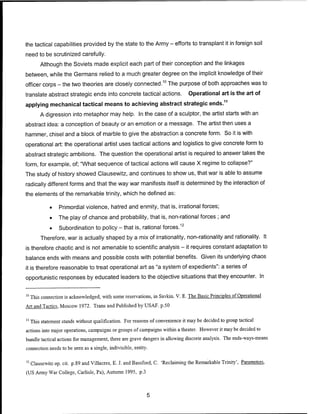 the tactical capabilities provided by the state to the Army - efforts to transplant it in foreign soil
need to be scrutinized carefully.
Although the Soviets made explicit each part of their conception and the linkages
between, while the Germans relied to a much greater degree on the implicit knowledge of their
officer corps - the two theories are closely connected.10
The purpose of both approaches was to
translate abstract strategic ends into concrete tactical actions. Operational art is the art of
applying mechanical tactical means to achieving abstract strategic ends.11
A digression into metaphor may help. In the case of a sculptor, the artist starts with an
abstract idea: a conception of beauty or an emotion or a message. The artist then uses a
hammer, chisel and a block of marble to give the abstraction a concrete form. So it is with
operational art: the operational artist uses tactical actions and logistics to give concrete form to
abstract strategic ambitions. The question the operational artist is required to answer takes the
form, for example, of; "What sequence of tactical actions will cause X regime to collapse?"
The study of history showed Clausewitz, and continues to show us, that war is able to assume
radically different forms and that the way war manifests itself is determined by the interaction of
the elements of the remarkable trinity, which he defined as:
• Primordial violence, hatred and enmity, that is, irrational forces;
• The play of chance and probability, that is, non-rational forces ; and
• Subordination to policy - that is, rational forces.12
Therefore, war is actually shaped by a mix of irrationality, non-rationality and rationality. It
is therefore chaotic and is not amenable to scientific analysis - it requires constant adaptation to
balance ends with means and possible costs with potential benefits. Given its underlying chaos
it is therefore reasonable to treat operational art as "a system of expedients": a series of
opportunistic responses by educated leaders to the objective situations that they encounter. In
10
This connection is acknowledged, with some reservations, in Savkin. V. E. The Basic Principles of Operational
Art and Tactics, Moscow 1972. Trans and Published by USAF. p.50
11
This statement stands without qualification. For reasons of convenience it may be decided to group tactical
actions into major operations, campaigns or groups of campaigns within a theater. However it may be decided to
bundle tactical actions for management, there are grave dangers in allowing discrete analysis. The ends-ways-means
connection needs to be seen as a single, indivisible, entity.
12
Clausewitz op. cit. p.89 and Villacres, E. J. and Bassford, C. 'Reclaiming the Remarkable Trinity', Parameters,
(US Army War College, Carlisle, Pa), Autumn 1995, p.3
 