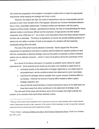 this model the preparation of the leaders is intended to enable them to make the appropriate
adjustments while keeping the strategic aim firmly in mind.
However, the stakes are high, the costs of misadventure may be unrecoverable and the
process is even more complex than it first appears. Because war involves interaction between
two or more, essentially independent, Trinitarian entities and interaction with the enemy
happens at three levels; strategic, operational and tactical, the task of comprehending the whole
abstract reality is enormously difficult and the expression of appropriate concrete tactical
responses only a little less so.13
As a result, some descriptive theory that helps prepare leaders
for their role is desirable. The theory of operational art should not provide detailed guidance on
what to do, but rather a number of tools to aid analysis of a situation with the response
necessarily being left to the artist.
The role of the artist must be allowed to dominate. Naveh argues that "the prime
requirement of operational command is creativity [which] implies the cognitive powers to deal
with the complexities of abstract strategic aims and the ability to assemble a series of tactical
actions into an abstract outcome" - which in nearly all situations will be the submission of the
enemy.14
As a result of the above discussion it is possible to establish some criteria for "good"
operational art. Good operational art would use innovation and creativity to apply force to:
• contribute directly to the attainment of strategic objectives or, at a lower level of
accomplishment, set the conditions where their attainment is much more likely;
• maximize the strategic returns available from a given amount of tactical effort or,
conversely, minimize the amount of tactical effort needed to attain a given
strategic objective; and
• ensure that the natural tendency of tactical elements to focus on the fight does not
draw them away from direct contribution to the attainment of strategic ends.
The next part of this essay will introduce some of the concepts that might underlie the
creation of an operation that meets these aesthetic criteria.
13
Because of the action of the remarkable trinity, Clausewitz saw that war would naturally tend to escape rational
control. Operational art needs to take cognizance of the trinities ofboth combatants in order to ensure the continued
connection between rational ends and the application of means.
14
Naveh. Shimon. In Pursuit of Military Excellence: The Evolution of Operational Theory. (Frank Cass, Portland,
Or), 1997. p. 186
 