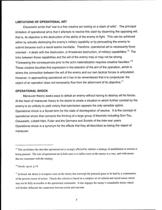 LIMITATIONS OF OPERATIONAL ART
Clausewitz wrote that "war is a free creative act resting on a clash of wills". The principal
limitation of operational art is that it attempts to resolve this clash by disarming the opposing will,
that is, its objective is the destruction of the ability of the enemy to fight. This can be achieved
either by actually destroying the enemy's military capability or by persuading the enemy to
submit because such a result seems inevitable. Therefore, operational art is necessarily force
oriented - it deals with the destruction, or threatened destruction, of military capabilities.15
The
links between those capabilities and the will of the enemy may or may not be strong.
"Foreseeing the consequences prior to the act's materialization requires creative faculties."16
These creative faculties find expression in the selection of the aim of the operation, which is
where the connection between the will of the enemy and our own tactical forces is articulated.
However, in approaching operational art it has to be remembered that it is conjectural: the
object of an operation does not necessarily flow from the attainment of its objective.17
OPERATIONAL SHOCK
Maneuver theory seeks ways to defeat an enemy without having to destroy all his forces.
At the heart of maneuver theory is the desire to create a situation in which further combat by the
enemy is so unlikely to yield victory that submission appears the only sensible option.
Operational shock is a Soviet term for this state of disintegration of resolve. It is the concept of
operational shock that connects the thinking of a large group of theorists including Sun-Tsu,
Clausewitz, Liddell-Hart, Fuller and the Germans and Soviets of the inter-war years.
Operational shock is a synonym for the effects that they all described as being the object of
maneuver.
15
This invalidates the idea that operational art is strongly affected by whether a strategy of annihilation or erosion is
being pursued. The role of operational art in both cases is to inflict costs on the enemy in a way, and with means
that are consonant with the strategy.
16
Naveh. op.cit. p. 19.
17
In broad, the desire is to impose costs on the enemy that outweigh the potential gains to be had by a continuation
ofthe present course of action. Clearly this calculus is based on a complex set of cultural and moral issues which
may not be fully accessible to the operational commander. It also engages the enemy's remarkable trinity which
will further obfuscate the connection between action and outcome.
 