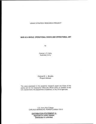 USAWC STRATEGY RESEARCH PROJECT
WAR AS A WHOLE: OPERATIONAL SHOCK AND OPERATIONAL ART
by
Colonel J. D. Kelly
Australian Army
Colonel D. L. Brooks
Project Advisor
The views expressed in this academic research paper are those of the
author and do not necessarily reflect the official policy or position of the
U.S. Government, the Department of Defense, or any of its agencies.
U.S. Army War College
CARLISLE BARRACKS, PENNSYLVANIA 17013
DISTRIBUTION STATEMENT A:
Approved for public release.
Distribution is unlimited.
 