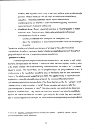 LINEBACKER approach that is costly in resources and time and may ultimately be
pointless while all maneuver - no fire simply accepts the certainty of heavy
casualties. The actual parameters that will impose themselves on
interchangeability are determined by the nature of the opposing operational
systems (mission, forces and battlespace).
• Combined Arms. Closely related to the concept of interchangeability is that of
combined arms. Combined arms thinking attempts to combine firepower,
survivability and mobility in order to:
• Create vulnerabilities in an enemy that can be exploited; and
• Cover the vulnerabilities of certain components of the force with the strengths
of another.
Operational art attempts to take the combination of arms up to the next level in which
characteristics like effects, range and duration of action are applied appropriately throughout
geographic space and time in order to impose operational shock.
Operational Activity.
The enemy operational system will attempt to respond to our own actions to both protect
itself and attempt to seize the initiative. If operational shock has been imposed, respite granted
to the enemy enables a measure of recovery. For these reasons the notion of an "operational
pause" is absurd. The maxim "if you are not going forward you are going backwards" is apt. A
good example of the impact of an operational pause is that flowing from the poor operational
design of the allied advance across France in 1944. The logistic inability to support the over-
emphasis on mass of the broad front advance with the consequent failure to maintain
operational activity led directly to the Battle of the Bulge, Aachen and the the Huertgen Forest.
Over two-thirds of Allied casualties in the NW Europe campaign were incurred after the
operational pause in September of 1944.25
This failure can be contrasted with the Japanese
success in Malaya in 1940. They used a combined arms approach and interchangeability to
balance the size of the maneuver force with logistic capacity. As a result they were, narrowly,
able to maintain operational activity for the duration of the campaign thereby denying the British
25
Essame. H. Pattern the Commander. (Batsford, London), 1974, Chapter 13 pp 189-202 contains a succinct
discussion of the broad-narrow front debate.
11
 