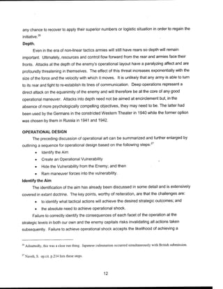 any chance to recover to apply their superior numbers or logistic situation in order to regain the
initiative.26
Depth.
Even in the era of non-linear tactics armies will still have rears so depth will remain
important. Ultimately, resources and control flow forward from the rear and armies face their
fronts. Attacks at the depth of the enemy's operational layout have a paralyzing affect and are
profoundly threatening in themselves. The effect of this threat increases exponentially with the
size of the force and the velocity with which it moves. It is unlikely that any army is able to turn
to its rear and fight to re-establish its lines of communication. Deep operations represent a
direct attack on the equanimity of the enemy and will therefore be at the core of any good
operational maneuver. Attacks into depth need not be aimed at encirclement but, in the
absence of more psychologically compelling objectives, they may need to be. The latter had
been used by the Germans in the constricted Western Theater in 1940 while the former option
was chosen by them in Russia in 1941 and 1942.
OPERATIONAL DESIGN
The preceding discussion of operational art can be summarized and further enlarged by
outlining a sequence for operational design based on the following steps:27
• Identify the Aim
• Create an Operational Vulnerability
• Hide the Vulnerability from the Enemy; and then
• Ram maneuver forces into the vulnerability.
Identify the Aim
The identification of the aim has already been discussed in some detail and is extensively
covered in extant doctrine. The key points, worthy of reiteration, are that the challenges are:
• to identify what tactical actions will achieve the desired strategic outcomes; and
• the absolute need to achieve operational shock.
Failure to correctly identify the consequences of each facet of the operation at the
strategic levels in both our own and the enemy capitals risks invalidating all actions taken
subsequently. Failure to achieve operational shock accepts the likelihood of achieving a
26
Admittedly, this was a close run thing. Japanese culmination occurred simultaneously with British submission.
27
Naveh, S. opxit. p.214 lists these steps.
12
 
