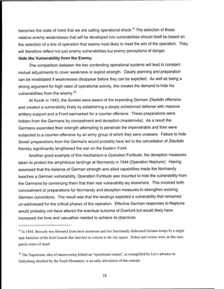 becomes the state of mind that we are calling operational shock.31
The selection of those
relative enemy weaknesses that will be developed into vulnerabilities should itself be based on
the selection of a line of operation that seems most likely to meet the aim of the operation. They
will therefore reflect not just enemy vulnerabilities but enemy perceptions of danger.
Hide the Vulnerability from the Enemy.
The competition between the two contending operational systems will lead to constant
mutual adjustments to cover weakness or exploit strength. Clearly planning and preparation
can be invalidated if weaknesses disappear before they can be exploited. As well as being a
strong argument for high rates of operational activity, this creates the demand to hide his
vulnerabilities from the enemy.32
At Kursk in 1943, the Soviets were aware of the impending German Zitadelle offensive
and created a vulnerability firstly by establishing a deeply echelonned defense with massive
artillery support and a Front earmarked for a counter offensive. These preparations were
hidden from the Germans by concealment and deception (maskirovka). As a result the
Germans expended their strength attempting to penetrate the impenetrable and then were
subjected to a counter-offensive by an army group of which they were unaware. Failure to hide
Soviet preparations from the Germans would probably have led to the cancellation of Zitadelle
thereby significantly lengthened the war on the Eastern Front.
Another good example of this mechanism is Operation Fortitude; the deception measures
taken to protect the amphibious landings at Normandy in 1944 (Operation Neptune). Having
assessed that the balance of German strength and allied capabilities made the Normandy
beaches a German vulnerability, Operation Fortitude was mounted to hide the vulnerability from
the Germans by convincing them that their real vulnerability lay elsewhere. This involved both
concealment of preparations for Normandy and deception measures to strengthen existing
German convictions. The result was that the landings exploited a vulnerability that remained
un-addressed for the critical phases of the operation. Effective German responses to Neptune
would probably not have altered the eventual outcome of Overlord but would likely have
increased the time and casualties needed to achieve its objectives.
31
In 1944, Brussels was liberated from more numerous and less functionally dislocated German troops by a single
tank battalion of the Irish Guards that marched in column to the city square. Defeat and victory were, in this case,
purely states of mind.
32
The Napoleonic idea ofmaneuvering behind an "operational curtain", as exemplified by Lee's advance to
Gettysburg shielded by the South Mountains, is an early articulation of this concept.
15
 
