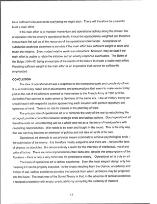have sufficient resources to do everything we might wish. There will therefore be a need to
build a main effort.
If the main effort is to maintain momentum and operational activity along the chosen line
of operation into the enemy's operational depth, it must be appropriately weighted and therefore
it must have first call on all the resources of the operational commander. Acceptance of
substantial weakness elsewhere is sensible if the main effort has sufficient weight to seize and
retain the initiative. Even modest relative weakness elsewhere, however, may be fatal if the
main effort is unable to retain the initiative and an enemy response eventuates. The Battle of
the Bulge (1944/45) being an example of the results of the failure to create a viable main effort.
Providing sufficient weight to the main effort is an imperative that cannot be sufficiently
emphasized.
CONCLUSION
The idea of operational art was a response to the increasing scale and complexity of war.
It is an historically based set of assumptions and presumptions that seem to make sense today:
just as the cult of the offensive seemed to make sense to the French Army of 1900 and the
Schlieffen Plan seemed to make sense to Germans of the same era. Like all military theory we
should treat it with respectful caution approaching each situation with perfect objectivity and
openness of mind. There is no role for zealots in the planning of wars.
The principal role of operational art is to reinforce the unity of the war by establishing the
strongest possible connection between strategic ends and tactical actions. Good operational art
therefore rests on understanding war as a whole and not as a hierarchy of headquarters with
cascading responsibilities. War needs to be seen and fought in the round. This is the only way
that war can truly become an extension of politics and not take on a life of its own.
Operational art attempts to use physical means (combat) to achieve psychological ends -
the submission of the enemy. It is therefore mostly subjective and there are - beyond the laws
of physics, no absolutes. It is almost entirely a realm for the interplay of intellectual, moral and
cultural factors. There are more imponderables than facts and, despite the presumptions of the
Russians - there is only a very minor role for prescriptive theory. Operational art is truly an art.
The basis of operational art is tactical excellence. Even the most elegant design only has
meaning if it can be properly executed. In the chaos resulting from the chance, uncertainty and
friction of war, tactical excellence provides the bedrock from which ambitions may be projected
into the future. The weakness of the Soviet Theory is that, in the absence of tactical excellence
it replaced uncertainty with ersatz- predictability by accepting the certainty of massive
17
 