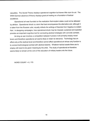 casualties. The Soviet Theory displays operational cognition but leaves little room for art. The
WWII German absence of theory displays great art resting on a foundation of tactical
excellence.
Operational art was founded on the realization that modern states could not be defeated
by attrition. Operational shock is a term that best encompasses the alternative and, although it
is taken from the Russian udar, equally reflects the writings of theorists from Vegetius to Liddell-
Hart. In designing campaigns, how operational shock may be imposed, sustained and exploited
provides an important cognitive tool for connecting abstract strategies with concrete combats.
As long as war involves a competition between humans it will primarily employ moral
levers and therefore operational art seems likely to retain its relevance. Technology has an
effect only at the tactical level and therefore cannot affect operational art whose only function is
to connect technological combat with abstract desires. Whatever tactical assets there are to
employ still need to be given meaning by the artist. The study of operational art therefore
seems likely to remain at the core of the education of military leaders into the future.
WORD COUNT = 6, 179
18
 