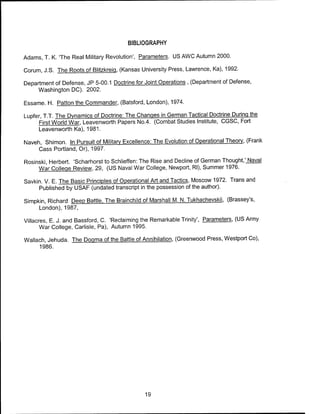 BIBLIOGRAPHY
Adams, T. K. The Real Military Revolution', Parameters. US AWC Autumn 2000.
Corum, J.S. The Roots of Blitzkreiq, (Kansas University Press, Lawrence, Ka), 1992.
Department of Defense, JP 5-00.1 Doctrine for Joint Operations , (Department of Defense,
Washington DC). 2002.
Essame. H. Patton the Commander, (Batsford, London), 1974.
Lupfer, T.T. The Dynamics of Doctrine: The Changes in German Tactical Doctrine During the
First World War, Leavenworth Papers No.4. (Combat Studies Institute, CGSC, Fort
Leavenworth Ka), 1981.
Naveh, Shimon. In Pursuit of Military Excellence: The Evolution of Operational Theory, (Frank
Cass Portland, Or), 1997.
Rosinski, Herbert. 'Scharhorst to Schlieffen: The Rise and Decline of German Thought.' Naval
War College Review, 29, (US Naval War College, Newport, Rl), Summer 1976.
Savkin. V. E. The Basic Principles of Operational Art and Tactics, Moscow 1972. Trans and
Published by USAF (undated transcript in the possession of the author).
Simpkin, Richard Deep Battle. The Brainchild of Marshall M. N. Tukhachevskii, (Brassey's,
London), 1987,
Villacres, E. J. and Bassford, C. 'Reclaiming the Remarkable Trinity', Parameters, (US Army
War College, Carlisle, Pa), Autumn 1995.
Wallach, Jehuda. The Dogma of the Battle of Annihilation, (Greenwood Press, Westport Co),
1986.
19
 