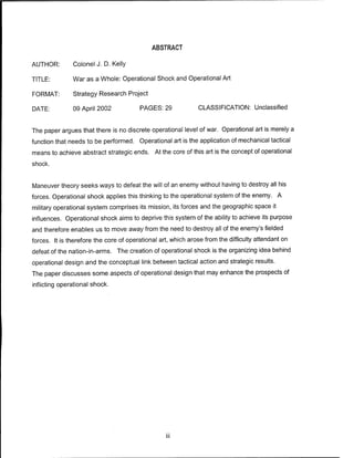 ABSTRACT
AUTHOR: Colonel J. D. Kelly
TITLE: War as a Whole: Operational Shock and Operational Art
FORMAT: Strategy Research Project
DATE: 09 April 2002 PAGES: 29 CLASSIFICATION: Unclassified
The paper argues that there is no discrete operational level of war. Operational art is merely a
function that needs to be performed. Operational art is the application of mechanical tactical
means to achieve abstract strategic ends. At the core of this art is the concept of operational
shock.
Maneuver theory seeks ways to defeat the will of an enemy without having to destroy all his
forces. Operational shock applies this thinking to the operational system of the enemy. A
military operational system comprises its mission, its forces and the geographic space it
influences. Operational shock aims to deprive this system of the ability to achieve its purpose
and therefore enables us to move away from the need to destroy all of the enemy's fielded
forces. It is therefore the core of operational art, which arose from the difficulty attendant on
defeat of the nation-in-arms. The creation of operational shock is the organizing idea behind
operational design and the conceptual link between tactical action and strategic results.
The paper discusses some aspects of operational design that may enhance the prospects of
inflicting operational shock.
 