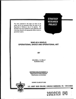 ■ ■■■■■mim mmnnnwwww»»»i
The views expressed in this paper are those of the
author and do not necessarily reflect the views of the
Department of Defense or any of its agencies. This
document may not be released for open publication until
it has been cleared by the appropriate military service or
government agency.
STRATEGY
RESEARCH
PROJECT
j^qjffpqgpqy^fi
■SB
WAR AS A WHOLE:
OPERATIONAL SHOCK AND OPERATIONAL ART
BY
COLONEL J.D.KELLY
Australian Army
DISTRIBUTION STATEMENT A:
Approved for Public Release.
Distribution is Unlimited.
USAWC CLASS OF 2002
U.S. ARMY WAR COLLEGE, CARLISLE BARRACKS, PA 17013-5050
20020520 090
 