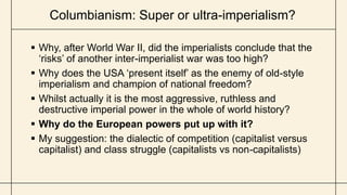 Columbianism: Super or ultra-imperialism?
 Why, after World War II, did the imperialists conclude that the
‘risks’ of another inter-imperialist war was too high?
 Why does the USA ‘present itself’ as the enemy of old-style
imperialism and champion of national freedom?
 Whilst actually it is the most aggressive, ruthless and
destructive imperial power in the whole of world history?
 Why do the European powers put up with it?
 My suggestion: the dialectic of competition (capitalist versus
capitalist) and class struggle (capitalists vs non-capitalists)
 