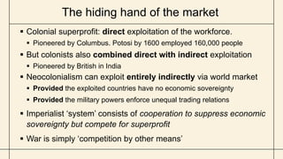 The hiding hand of the market
 Colonial superprofit: direct exploitation of the workforce.
 Pioneered by Columbus. Potosi by 1600 employed 160,000 people
 But colonists also combined direct with indirect exploitation
 Pioneered by British in India
 Neocolonialism can exploit entirely indirectly via world market
 Provided the exploited countries have no economic sovereignty
 Provided the military powers enforce unequal trading relations
 Imperialist ‘system’ consists of cooperation to suppress economic
sovereignty but compete for superprofit
 War is simply ‘competition by other means’
 