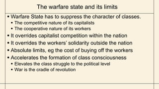 The warfare state and its limits
 Warfare State has to suppress the character of classes.
 The competitive nature of its capitalists
 The cooperative nature of its workers
 It overrides capitalist competition within the nation
 It overrides the workers’ solidarity outside the nation
 Absolute limits, eg the cost of buying off the workers
 Accelerates the formation of class consciousness
 Elevates the class struggle to the political level
 War is the cradle of revolution
 