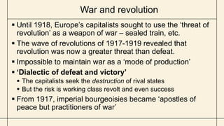 War and revolution
 Until 1918, Europe’s capitalists sought to use the ‘threat of
revolution’ as a weapon of war – sealed train, etc.
 The wave of revolutions of 1917-1919 revealed that
revolution was now a greater threat than defeat.
 Impossible to maintain war as a ‘mode of production’
 ‘Dialectic of defeat and victory’
 The capitalists seek the destruction of rival states
 But the risk is working class revolt and even success
 From 1917, imperial bourgeoisies became ‘apostles of
peace but practitioners of war’
 