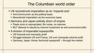 The Columbian world order
 US reconstructs imperialism as an ‘imperial club’
 Anti-Communism as the political basis
 Neocolonial imperialism as the economic basis
 Germany and Japan entirely shorn of empire
 Fleets sunk or expropriated, No nukes, no colonies
 BUT allowed to rebuild by internal investment as anti-communist buffer
 A division of imperialist superprofits
 US financial and monopoly profit
 Struggle between US and France, UK over monopoly-colonial profit
 Germany, Japan, Korea ‘technical superprofit’ – through the market
 