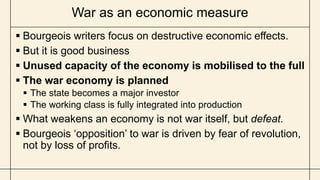 War as an economic measure
 Bourgeois writers focus on destructive economic effects.
 But it is good business
 Unused capacity of the economy is mobilised to the full
 The war economy is planned
 The state becomes a major investor
 The working class is fully integrated into production
 What weakens an economy is not war itself, but defeat.
 Bourgeois ‘opposition’ to war is driven by fear of revolution,
not by loss of profits.
 