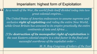 Imperialism: highest form of Exploitation
As a result of the War, the world finds itself divided today into two
great colonial empires…
The United States of America endeavours to assume supreme and
exclusive right of exploiting and ruling the entire New World,
while Great Britain has annexed to its empire practically the entire
continents of Asia and Africa …
[T]he destruction of its monopolist right of exploitation in
the vast Eastern colonial empire is a vital factor in the final and
successful overthrow of the capitalist order –
M. N. Roy-Congress of toilers of the East
 