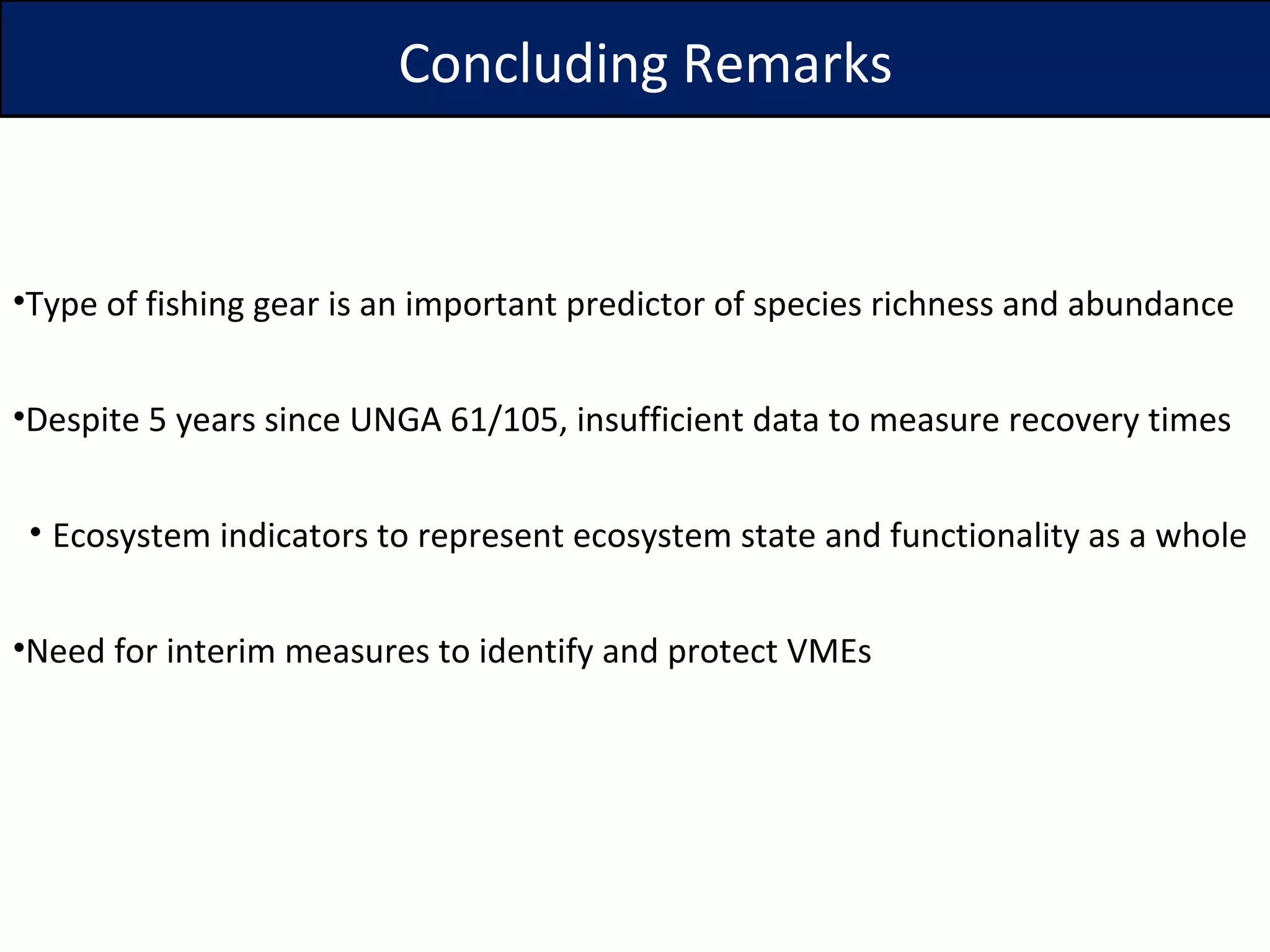 Type of fishing gear is an important predictor of species richness and abundance Despite 5 years since UNGA 61/105, insufficient data to measure recovery times Ecosystem indicators to represent ecosystem state and functionality as a whole Need for interim measures to identify and protect VMEs Concluding Remarks 