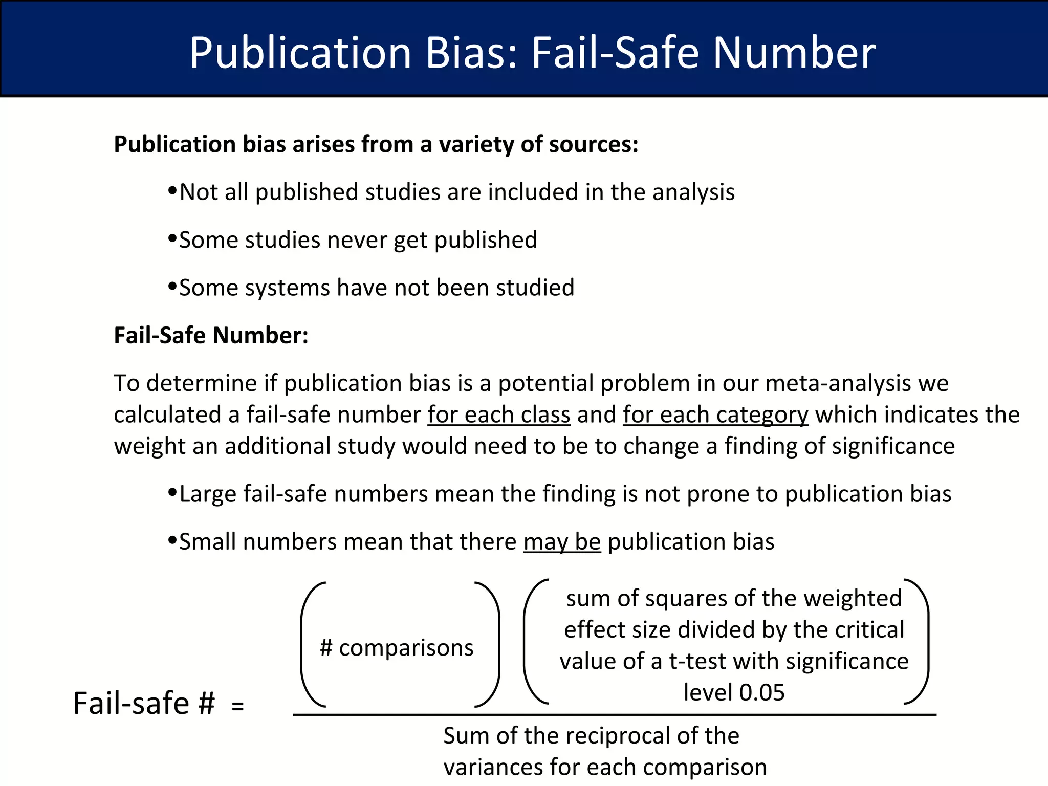 Publication bias arises from a variety of sources: Not all published studies are included in the analysis Some studies never get published Some systems have not been studied Fail-Safe Number: To determine if publication bias is a potential problem in our meta-analysis we calculated a fail-safe number  for each class  and  for each category  which indicates the weight an additional study would need to be to change a finding of significance  Large fail-safe numbers mean the finding is not prone to publication bias Small numbers mean that there  may be  publication bias Fail-safe #  = # comparisons  Sum of the reciprocal of the variances for each comparison sum of squares of the weighted effect size divided by the critical value of a t-test with significance level 0.05 Publication Bias: Fail-Safe Number 
