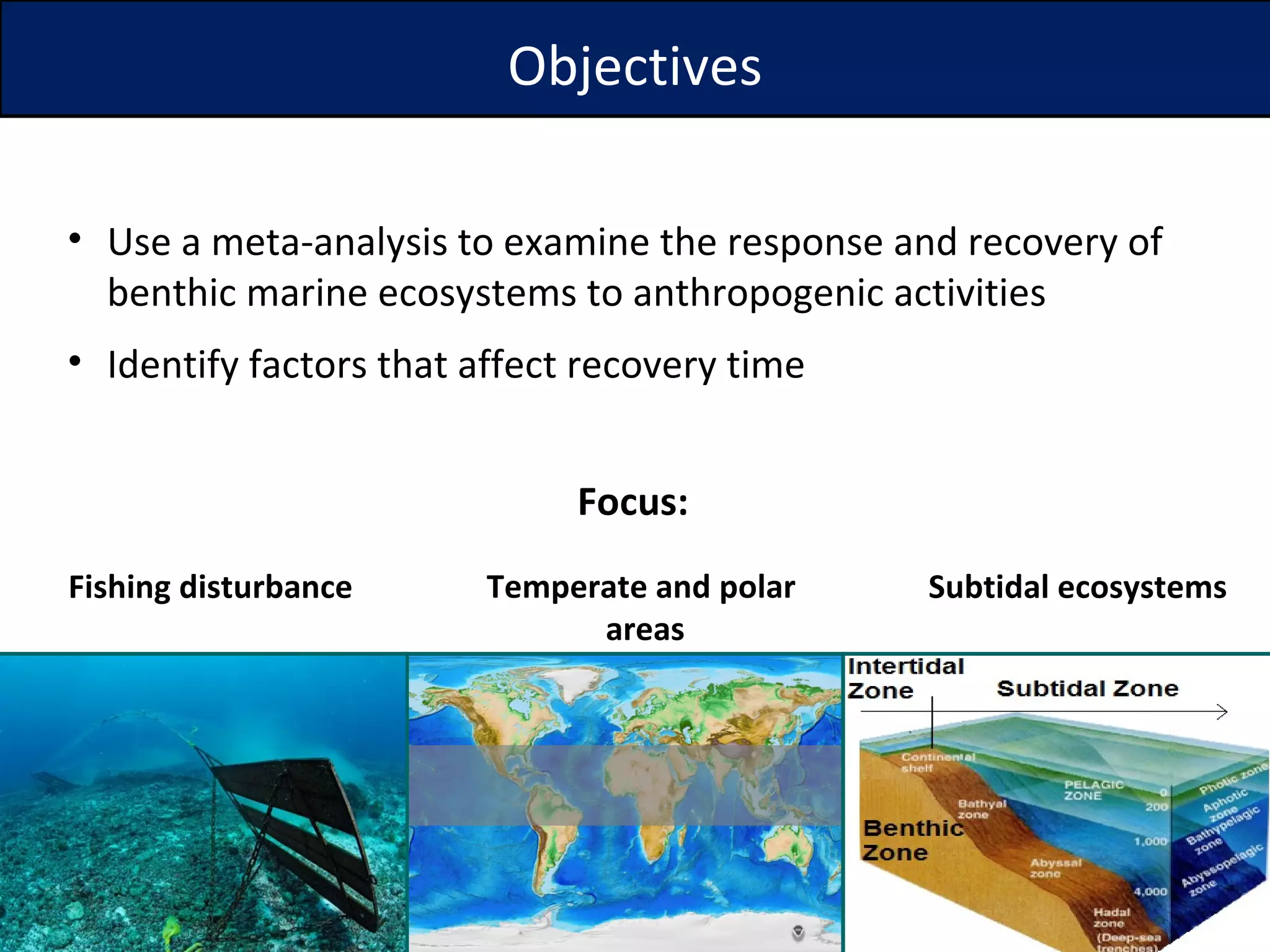 Objectives Focus: Use a meta-analysis to examine the response and recovery of benthic marine ecosystems to anthropogenic activities Identify factors that affect recovery time  Temperate and polar  areas Subtidal ecosystems Fishing disturbance 