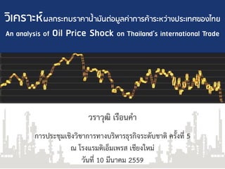 วิเคราะห์ปลกระทบราคาน้ามันต่อมูลค่าการค้าระหว่างประเทศของไทย
An analysis of Oil Price Shock on Thailand’s international Trade
วราวุฒิ เรือนคา
การประชุมเชิงวิชาการทางบริหารธุรกิจระดับชาติ ครั้งที่ 5
ณ โรงแรมดิเอ็มเพรส เชียงใหม่
วันที่ 10 มีนาคม 2559
 