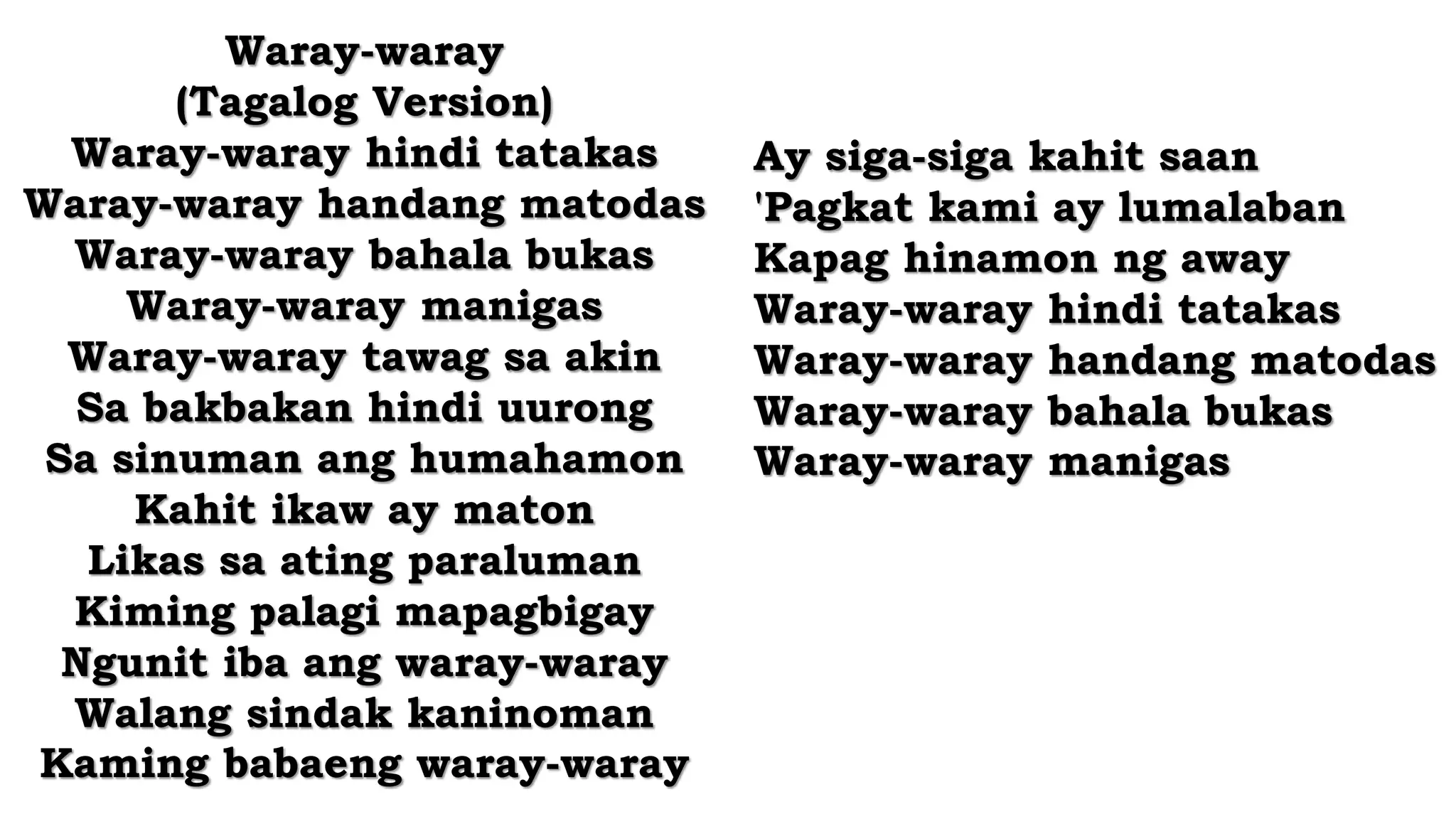 Waray-waray
(Tagalog Version)
Waray-waray hindi tatakas
Waray-waray handang matodas
Waray-waray bahala bukas
Waray-waray manigas
Waray-waray tawag sa akin
Sa bakbakan hindi uurong
Sa sinuman ang humahamon
Kahit ikaw ay maton
Likas sa ating paraluman
Kiming palagi mapagbigay
Ngunit iba ang waray-waray
Walang sindak kaninoman
Kaming babaeng waray-waray
Ay siga-siga kahit saan
'Pagkat kami ay lumalaban
Kapag hinamon ng away
Waray-waray hindi tatakas
Waray-waray handang matodas
Waray-waray bahala bukas
Waray-waray manigas