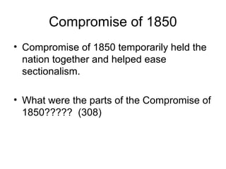 Compromise of 1850
• Compromise of 1850 temporarily held the
nation together and helped ease
sectionalism.
• What were the parts of the Compromise of
1850????? (308)
 