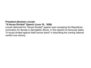 President Abraham Lincoln
"A House Divided" Speech (June 16, 1858)
Lincoln delivered his "House Divided" speech upon accepting the Republican
nomination for Senate in Springfield, Illinois. In this speech he famously states
"A house divided against itself cannot stand" in describing the coming national
conflict over slavery.
 