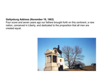 Gettysburg Address (November 19, 1863)
Four score and seven years ago our fathers brought forth on this continent, a new
nation, conceived in Liberty, and dedicated to the proposition that all men are
created equal.
 