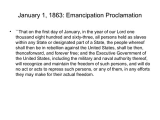 January 1, 1863: Emancipation Proclamation
• ``That on the first day of January, in the year of our Lord one
thousand eight hundred and sixty-three, all persons held as slaves
within any State or designated part of a State, the people whereof
shall then be in rebellion against the United States, shall be then,
thenceforward, and forever free; and the Executive Government of
the United States, including the military and naval authority thereof,
will recognize and maintain the freedom of such persons, and will do
no act or acts to repress such persons, or any of them, in any efforts
they may make for their actual freedom.
 