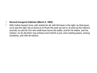 • Second Inaugural Address (March 4, 1865)
• With malice toward none; with charity for all; with firmness in the right, as God gives
us to see the right, let us strive on to finish the work we are in; to bind up the nation's
wounds; to care for him who shall have borne the battle, and for his widow, and his
orphan---to do all which may achieve and cherish a just, and a lasting peace, among
ourselves, and with all nations.
 