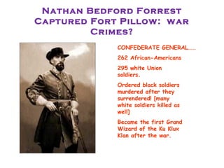 Nathan Bedford Forrest
Captured Fort Pillow: war
Crimes?
 CONFEDERATE GENERAL……
 262 African-Americans
 295 white Union
soldiers.
 Ordered black soldiers
murdered after they
surrendered! [many
white soldiers killed as
well]
 Became the first Grand
Wizard of the Ku Klux
Klan after the war.
 