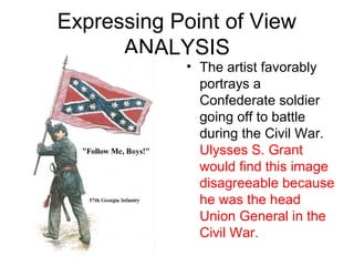 Expressing Point of View
ANALYSIS
• The artist favorably
portrays a
Confederate soldier
going off to battle
during the Civil War.
Ulysses S. Grant
would find this image
disagreeable because
he was the head
Union General in the
Civil War.
 