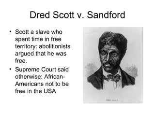 Dred Scott v. Sandford
• Scott a slave who
spent time in free
territory: abolitionists
argued that he was
free.
• Supreme Court said
otherwise: African-
Americans not to be
free in the USA
 