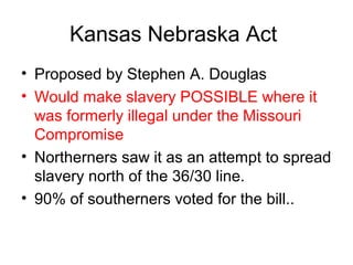 Kansas Nebraska Act
• Proposed by Stephen A. Douglas
• Would make slavery POSSIBLE where it
was formerly illegal under the Missouri
Compromise
• Northerners saw it as an attempt to spread
slavery north of the 36/30 line.
• 90% of southerners voted for the bill..
 