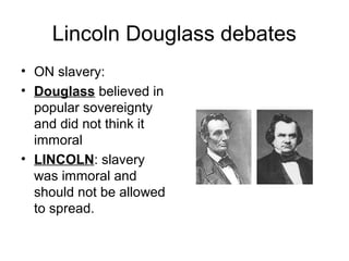 Lincoln Douglass debates
• ON slavery:
• Douglass believed in
popular sovereignty
and did not think it
immoral
• LINCOLN: slavery
was immoral and
should not be allowed
to spread.
 
