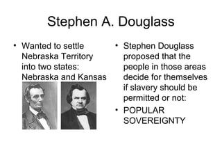 Stephen A. Douglass
• Wanted to settle
Nebraska Territory
into two states:
Nebraska and Kansas
• Stephen Douglass
proposed that the
people in those areas
decide for themselves
if slavery should be
permitted or not:
• POPULAR
SOVEREIGNTY
 