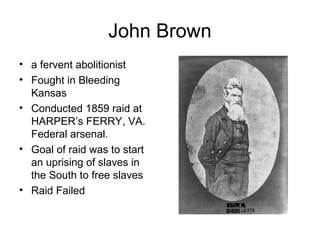 John Brown
• a fervent abolitionist
• Fought in Bleeding
Kansas
• Conducted 1859 raid at
HARPER’s FERRY, VA.
Federal arsenal.
• Goal of raid was to start
an uprising of slaves in
the South to free slaves
• Raid Failed
 